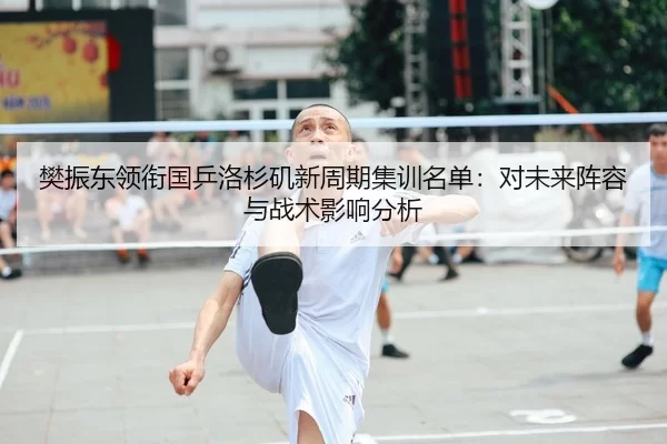 樊振东领衔国乒洛杉矶新周期集训名单：对未来阵容与战术影响分析