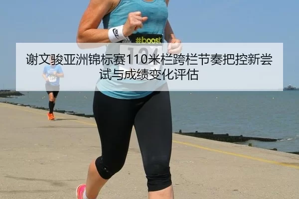 谢文骏亚洲锦标赛110米栏跨栏节奏把控新尝试与成绩变化评估
