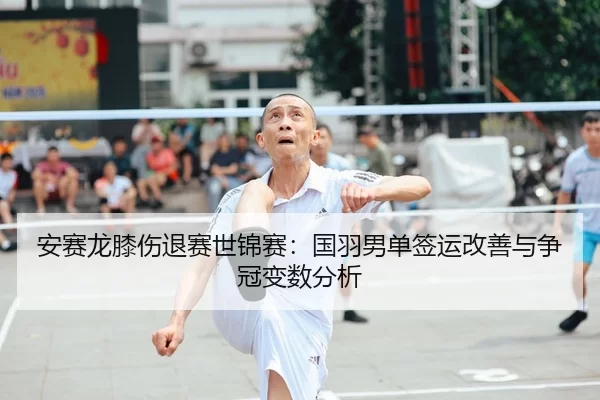 安赛龙膝伤退赛世锦赛：国羽男单签运改善与争冠变数分析